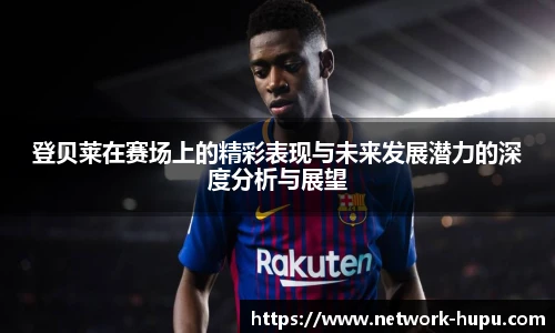 登贝莱在赛场上的精彩表现与未来发展潜力的深度分析与展望